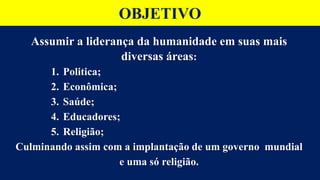 OBJETIVO
Assumir a liderança da humanidade em suas mais
diversas áreas:
1. Politica;
2. Econômica;
3. Saúde;
4. Educadores;
5. Religião;
Culminando assim com a implantação de um governo mundial
e uma só religião.
 