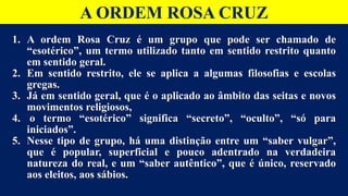 A ORDEM ROSA CRUZ
1. A ordem Rosa Cruz é um grupo que pode ser chamado de
“esotérico”, um termo utilizado tanto em sentido restrito quanto
em sentido geral.
2. Em sentido restrito, ele se aplica a algumas filosofias e escolas
gregas.
3. Já em sentido geral, que é o aplicado ao âmbito das seitas e novos
movimentos religiosos,
4. o termo “esotérico” significa “secreto”, “oculto”, “só para
iniciados”.
5. Nesse tipo de grupo, há uma distinção entre um “saber vulgar”,
que é popular, superficial e pouco adentrado na verdadeira
natureza do real, e um “saber autêntico”, que é único, reservado
aos eleitos, aos sábios.
 