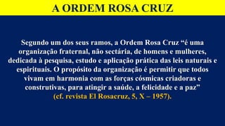A ORDEM ROSA CRUZ
Segundo um dos seus ramos, a Ordem Rosa Cruz “é uma
organização fraternal, não sectária, de homens e mulheres,
dedicada à pesquisa, estudo e aplicação prática das leis naturais e
espirituais. O propósito da organização é permitir que todos
vivam em harmonia com as forças cósmicas criadoras e
construtivas, para atingir a saúde, a felicidade e a paz”
(cf. revista El Rosacruz, 5, X – 1957).
 