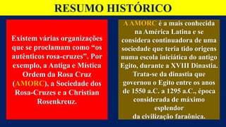 RESUMO HISTÓRICO
Existem várias organizações
que se proclamam como “os
autênticos rosa-cruzes”. Por
exemplo, a Antiga e Mística
Ordem da Rosa Cruz
(AMORC), a Sociedade dos
Rosa-Cruzes e a Christian
Rosenkreuz.
AAMORC é a mais conhecida
na América Latina e se
considera continuadora de uma
sociedade que teria tido origens
numa escola iniciática do antigo
Egito, durante a XVIII Dinastia.
Trata-se da dinastia que
governou o Egito entre os anos
de 1550 a.C. a 1295 a.C., época
considerada de máximo
esplendor
da civilização faraônica.
 