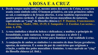 A ROSA E A CRUZ
1. Desde tempos muito antigos, mesmo antes da morte de Cristo, a cruz era
usada como símbolo solar. O homem primitivo, em seus primeiros cultos
ao sol, o contemplava de braços abertos. A cruz também representou os
quatro pontos cardeais. É ainda das forças masculinas da natureza,
equivalendo ao “yang” da filosofia chinesa (cf. P. Damian, Francmasones
y Rosacruces, Madri, 1981, 15-35; F. Sampedro – J. Escobar, Las sectas…
núm. 4, 478).
2. A rosa simboliza o ideal de beleza e delicadeza; a mulher, o princípio de
fecundidade, a mãe natureza. A rosa que começa a se abrir é a
personalidade que começa a brotar para iluminar e dar realidade à cruz.
3. A conjunção de ambos os símbolos é o encontro de duas forças geradoras,
opostas, da natureza. É a soma do par de contrários que originam a
criação, a união dos polos masculino e feminino. A rosa equivale ao “ying”
da filosofia chinesa (cf. ibid.).
 
