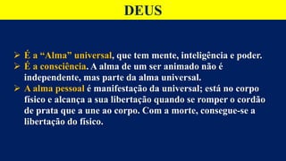 DEUS
 É a “Alma” universal, que tem mente, inteligência e poder.
 É a consciência. A alma de um ser animado não é
independente, mas parte da alma universal.
 A alma pessoal é manifestação da universal; está no corpo
físico e alcança a sua libertação quando se romper o cordão
de prata que a une ao corpo. Com a morte, consegue-se a
libertação do físico.
 