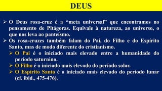 DEUS
 O Deus rosa-cruz é a “meta universal” que encontramos no
pensamento de Pitágoras. Equivale à natureza, ao universo, o
que nos leva ao panteísmo.
 Os rosa-cruzes também falam do Pai, do Filho e do Espírito
Santo, mas de modo diferente do cristianismo.
 O Pai é o iniciado mais elevado entre a humanidade do
período saturnino.
 O Filho é o iniciado mais elevado do período solar.
 O Espírito Santo é o iniciado mais elevado do período lunar
(cf. ibid., 475-476).
 