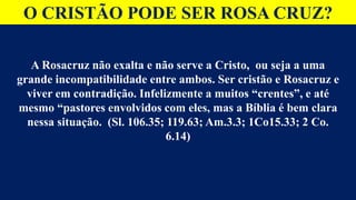 O CRISTÃO PODE SER ROSA CRUZ?
A Rosacruz não exalta e não serve a Cristo, ou seja a uma
grande incompatibilidade entre ambos. Ser cristão e Rosacruz e
viver em contradição. Infelizmente a muitos “crentes”, e até
mesmo “pastores envolvidos com eles, mas a Bíblia é bem clara
nessa situação. (Sl. 106.35; 119.63; Am.3.3; 1Co15.33; 2 Co.
6.14)
 