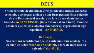 DEUS
O seu conceito de divindade é resgatado dos antigos conceitos
orientais, que negam a idéia de um Deus pessoal. Essa rejeição
de um Deus pessoal se refere ao fato de sua doutrina ser
baseada no PANTEISMO, (tudo é deus e deus é tudo). Também
ensinam que coisas e objetos têm poder ou representam algo
espiritual – ANIMISMO.
Refutação:
Nós cristãos acreditamos que só existe um Deus verdadeiro e
Senhor de tudo: “Eu Sou o SENHOR, e fora de mim não há
salvador” (Is. 43.11).
 