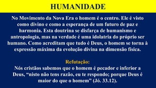 HUMANIDADE
No Movimento da Nova Era o homem é o centro. Ele é visto
como divino e como a esperança de um futuro de paz e
harmonia. Esta doutrina se disfarça de humanismo e
antropologia, mas na verdade é uma idolatria do próprio ser
humano. Como acreditam que tudo é Deus, o homem se torna à
expressão máxima da evolução divina na dimensão física.
Refutação:
Nós cristãos sabemos que o homem é pecador e inferior a
Deus, “nisto não tens razão, eu te respondo; porque Deus é
maior do que o homem” (Jó. 33.12).
 