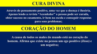 CURA DIVINA
Através do pensamento positivo, uma vez que a doença é ilusória.
Apenas lendo a revista “Acendedor” a pessoa pode ser curada,
obter sucesso no casamento, ir bem na escola e conseguir respostas
para seus problemas;
CORAÇÃO DO HOMEM
A causa de todos os males do mundo está no coração do
homem. Afirma que existe na pessoa um ego positivo (Jisso) e
um negativo;
 