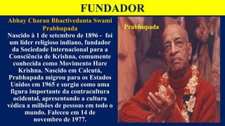 FUNDADOR
Abhay Charan Bhactivedanta Swami
Prabhupada
Nascido à 1 de setembro de 1896 - foi
um líder religioso indiano, fundador
da Sociedade Internacional para a
Consciência de Krishna, comumente
conhecida como Movimento Hare
Krishna. Nascido em Calcutá,
Prabhupada migrou para os Estados
Unidos em 1965 e surgiu como uma
figura importante da contracultura
ocidental, apresentando a cultura
védica a milhões de pessoas em todo o
mundo. Faleceu em 14 de
novembro de 1977.
Prabhupada
 