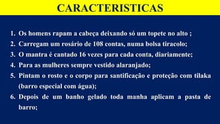 CARACTERISTICAS
1. Os homens rapam a cabeça deixando só um topete no alto ;
2. Carregam um rosário de 108 contas, numa bolsa tiracolo;
3. O mantra é cantado 16 vezes para cada conta, diariamente;
4. Para as mulheres sempre vestido alaranjado;
5. Pintam o rosto e o corpo para santificação e proteção com tilaka
(barro especial com água);
6. Depois de um banho gelado toda manha aplicam a pasta de
barro;
 