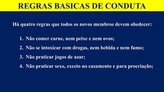 REGRAS BASICAS DE CONDUTA
Há quatro regras que todos os novos membros devem obedecer:
1. Não comer carne, nem peixe e nem ovos;
2. Não se intoxicar com drogas, nem bebida e nem fumo;
3. Não praticar jogos de azar;
4. Não praticar sexo, exceto no casamento e para procriação;
 