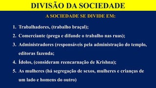 DIVISÃO DA SOCIEDADE
A SOCIEDADE SE DIVIDE EM:
1. Trabalhadores, (trabalho braçal);
2. Comerciante (prega e difunde o trabalho nas ruas);
3. Administradores (responsáveis pela administração do templo,
editoras fazenda;
4. Ídolos, (consideram reencarnação de Krishna);
5. As mulheres (há segregação de sexos, mulheres e crianças de
um lado e homens do outro)
 
