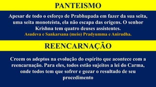 PANTEISMO
Apesar de todo o esforço de Prabhupada em fazer da sua seita,
uma seita monoteísta, ela não escapa das origens. O senhor
Krishna tem quatro deuses assistentes.
Asudeva e Sankarsana (meio) Pradyumma e Anirudha.
REENCARNAÇÃO
Creem os adeptos na evolução do espírito que acontece com a
reencarnação. Para eles, todos estão sujeitos a lei do Carma,
onde todos tem que sofrer e gozar o resultado de seu
procedimento
 