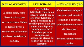 O BHAGAVAD-GITA A FELICIDADE A EVANGELIZAÇÃO
A bíblia deles, como
dizem é o livro que
revela Krishna. Todos
os demais livros e
revistas da seita tem a
sua base doutrinária
no Gita.
A verdadeira
felicidade consiste na
entrega total do ser ao
seu Deus Krishna. O
grau de felicidade é
medido pelos laços que
unem um adepto ao
mundo material. A
felicidade plena se
cumprirá na
associação eterna do
senhor nas volta ao
supremo.
Compreender m que a
sua principal missão é
espalhar a doutrina,
principalmente através
da literatura.
Trabalham
incansavelmente nessa
tarefas.
 