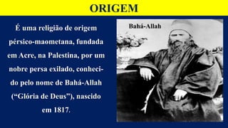 ORIGEM
É uma religião de origem
pérsico-maometana, fundada
em Acre, na Palestina, por um
nobre persa exilado, conheci-
do pelo nome de Bahá-Allah
(“Glória de Deus”), nascido
em 1817.
Bahá-Allah
 