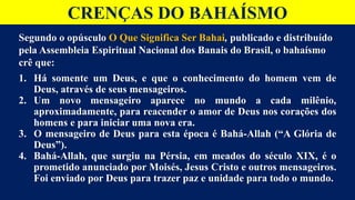 CRENÇAS DO BAHAÍSMO
Segundo o opúsculo O Que Significa Ser Bahai, publicado e distribuído
pela Assembleia Espiritual Nacional dos Banais do Brasil, o bahaísmo
crê que:
1. Há somente um Deus, e que o conhecimento do homem vem de
Deus, através de seus mensageiros.
2. Um novo mensageiro aparece no mundo a cada milênio,
aproximadamente, para reacender o amor de Deus nos corações dos
homens e para iniciar uma nova era.
3. O mensageiro de Deus para esta época é Bahá-Allah (“A Glória de
Deus”).
4. Bahá-Allah, que surgiu na Pérsia, em meados do século XIX, é o
prometido anunciado por Moisés, Jesus Cristo e outros mensageiros.
Foi enviado por Deus para trazer paz e unidade para todo o mundo.
 