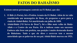 FATOS DO BAHAÍSMO
Existem outras personagens centrais na Fé Bahai, que são:
1. O Báb (A Porta), foi o Profeta Arauto da Fé Bahai. Além de ter sido
considerado um mensageiro de Deus, ele preparou o povo para a
vinda de Abdul-Bahá. Foi martirizado em julho de 1850.
2. Abdul-Bahá (“O Servo de Deus”), foi o filho mais velho de Bahá-
Allah e o Centro do seu Pacto. Ele o indicou como seu sucessor.
Embora não fosse um profeta, sua posição é muito destacada dentro
do Bahaísmo. Tudo o que ele disse e escreveu tem a mesma
autoridade que as palavras de seu pai. Abdul-Bahá morreu em 1921.
 