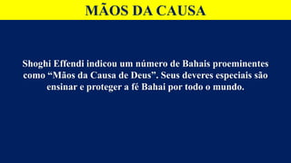 MÃOS DA CAUSA
Shoghi Effendi indicou um número de Bahais proeminentes
como “Mãos da Causa de Deus”. Seus deveres especiais são
ensinar e proteger a fé Bahai por todo o mundo.
 