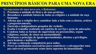 PRINCÍPIOS BÁSICOS PARA UMA NOVA ERA
Na esperança de uma nova era, o Bahaísmo:
1. Proclama a unidade de Deus e de seus profetas;
2. Reconhece a unidade básica de todas as religiões e a unidade da raça
humana;
3. Afirma que a religião deve caminhar lado a lado com a ciência, ordeira
e progressivamente;
4. Encoraja a independente pesquisa da verdade;
5. Exalta o trabalho realizado em espírito de serviço e grau de adoração;
6. Condena todas as formas de superstição ou preconceitos, sejam
religiosos, raciais, de classe ou nacionalidade;
7. Proclama o princípio de iguais oportunidades, direitos e privilégios
para homens e mulheres;
8. Advoga a educação compulsória para todos;
9. Prove as instituições necessárias para estabelecer e salvaguardar uma
paz universal permanente como meta suprema da humanidade.
 