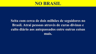NO BRASIL
Seita com cerca de dois milhões de seguidores no
Brasil. Atrai pessoas através de curas divinas e
culto diário aos antepassados entre outras coisas
mais.
 