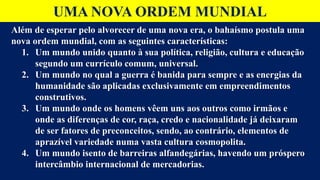 UMA NOVA ORDEM MUNDIAL
Além de esperar pelo alvorecer de uma nova era, o bahaísmo postula uma
nova ordem mundial, com as seguintes características:
1. Um mundo unido quanto à sua política, religião, cultura e educação
segundo um currículo comum, universal.
2. Um mundo no qual a guerra é banida para sempre e as energias da
humanidade são aplicadas exclusivamente em empreendimentos
construtivos.
3. Um mundo onde os homens vêem uns aos outros como irmãos e
onde as diferenças de cor, raça, credo e nacionalidade já deixaram
de ser fatores de preconceitos, sendo, ao contrário, elementos de
aprazível variedade numa vasta cultura cosmopolita.
4. Um mundo isento de barreiras alfandegárias, havendo um próspero
intercâmbio internacional de mercadorias.
 