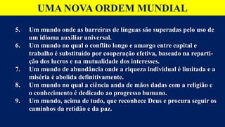 UMA NOVA ORDEM MUNDIAL
5. Um mundo onde as barreiras de línguas são superadas pelo uso de
um idioma auxiliar universal.
6. Um mundo no qual o conflito longo e amargo entre capital e
trabalho é substituído por cooperação efetiva, baseado na reparti-
ção dos lucros e na mutualidade dos interesses.
7. Um mundo de abundância onde a riqueza individual é limitada e a
miséria é abolida definitivamente.
8. Um mundo no qual a ciência anda de mãos dadas com a religião e
o conhecimento é dedicado ao progresso humano.
9. Um mundo, acima de tudo, que reconhece Deus e procura seguir os
caminhos da retidão e da paz.
 