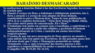 BAHAÍSMO DESMASCARADO
Se analisarmos a doutrina Bahai à luz das Escrituras Sagradas, haveremos
de concluir que:
1) Quanto à crença em Deus, o bahaísmo é nitidamente panteísta, isto é,
furta a atenção e a crença de seus adeptos do Deus-homem,
transferindo-as para o Homem-deus. Numa de suas publicações de
1914, lê-se a seguinte declaração: “Além deste homem (Bahá-Allah),
não existe outro ponto de concentração. Ele é Deus”.
2) O bahaísmo tem muito em comum com o teosofismo, o espiritismo e a
Maçonaria: proclama a união das religiões, a perfeição do homem
independentemente de Cristo, e sustenta um ensino sincretista,
respectivamente.
3) O ensino de que um novo mensageiro de Deus aparece no mundo a
cada milênio não tem apoio nas Escrituras. Já são passados quase dois
mil anos desde que Cristo, o Mensageiro prometido no Antigo
Testamento, veio, e, após ressuscitar dos mortos, passou a seus
seguidores a responsabilidade de encher o mundo das boas-novas do
Evangelho (Mt 28.19,20; Mc 16.15).
 