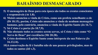 BAHAÍSMO DESMASCARADO
5) O mensageiro de Deus para esta época são todos os crentes conscientes
e responsáveis (At 1.8).
6) Moisés anunciou a vinda de Cristo, como um profeta semelhante a ele
(Dt 18.15), porém, Cristo não anunciou a vinda de nenhum mensageiro
humano, pelo contrário, anunciou a vinda do Espírito Santo (Jo 16.7).
7) Só Cristo é a porta (Jo 10.7,9).
8) Não obstante todos os crentes serem servos, só Cristo é tido como “O
Servo de Deus” por excelência (Mt 20.28).
9) Cristo destinou o Espírito Santo como intérprete da sua Palavra (Jo
16.13,14).
10)A conservação da fé é batalha não de uns poucos privilegiados, mas de
todos os santos (Jd v.3).
 