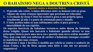 O BAHAÍSMO NEGAA DOUTRINA CRISTÃ
Segundo ensina a doutrina Bahai,
1. O pecado não existe. A única diferença entre os homens está no grau.
Alguns são como crianças ignorantes que precisam ser educadas.
2. A revelação de Jesus Cristo foi exclusiva para a sua própria época.
Atualmente já não é o ponto de orientação para o mundo.
3. Cristo aceitou todos os seus sofrimentos sobre si para provar a
imortalidade do seu espírito.
Os aspectos louváveis do bahaísmo tornam-se nulos diante da falsidade
dessa religião. Quem não louvaria o bahaísmo quando oferece os seus
princípios básicos para uma nova era e postula uma nova ordem mundial?
Mas, nem com toda essa nobreza de caráter o bahaísmo consegue esconder
os malefícios das suas crenças.
O bahaísmo é mau e herético à medida que rebela-se contra o senhorio de
Jesus Cristo, e faz de Deus apenas uma idéia e não um ser pessoal e
responsável.
 