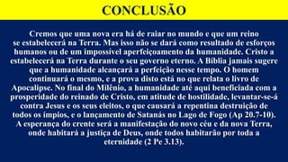 CONCLUSÃO
Cremos que uma nova era há de raiar no mundo e que um reino
se estabelecerá na Terra. Mas isso não se dará como resultado de esforços
humanos ou de um impossível aperfeiçoamento da humanidade. Cristo a
estabelecerá na Terra durante o seu governo eterno. A Bíblia jamais sugere
que a humanidade alcançará a perfeição nesse tempo. O homem
continuará o mesmo, e a prova disto está no que relata o livro de
Apocalipse. No final do Milênio, a humanidade até aqui beneficiada com a
prosperidade do reinado de Cristo, em atitude de hostilidade, levantar-se-á
contra Jesus e os seus eleitos, o que causará a repentina destruição de
todos os ímpios, e o lançamento de Satanás no Lago de Fogo (Ap 20.7-10).
A esperança do crente será a manifestação do novo céu e da nova Terra,
onde habitará a justiça de Deus, onde todos habitarão por toda a
eternidade (2 Pe 3.13).
 