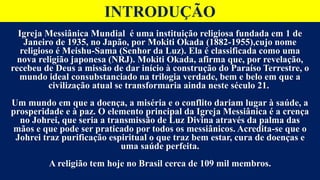 INTRODUÇÃO
Igreja Messiânica Mundial é uma instituição religiosa fundada em 1 de
Janeiro de 1935, no Japão, por Mokiti Okada (1882-1955),cujo nome
religioso é Meishu-Sama (Senhor da Luz). Ela é classificada como uma
nova religião japonesa (NRJ). Mokiti Okada, afirma que, por revelação,
recebeu de Deus a missão de dar início à construção do Paraíso Terrestre, o
mundo ideal consubstanciado na trilogia verdade, bem e belo em que a
civilização atual se transformaria ainda neste século 21.
Um mundo em que a doença, a miséria e o conflito dariam lugar à saúde, a
prosperidade e à paz. O elemento principal da Igreja Messiânica é a crença
no Johrei, que seria a transmissão de Luz Divina através da palma das
mãos e que pode ser praticado por todos os messiânicos. Acredita-se que o
Johrei traz purificação espiritual o que traz bem estar, cura de doenças e
uma saúde perfeita.
A religião tem hoje no Brasil cerca de 109 mil membros.
 