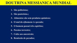 DOUTRINA MESSIANICA MUNDIAL
1. São politeístas;
2. São panteístas.;
3. Alimentos são sem produtos químicos;
4. O mal do o]homem é o pecado;
5. O homem possui três espíritos;
6. Paraiso terrestre;
7. Culto aos ancestrais;
8. Remissão de pecados;
 