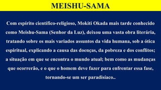 MEISHU-SAMA
Com espírito científico-religioso, Mokiti Okada mais tarde conhecido
como Meishu-Sama (Senhor da Luz), deixou uma vasta obra literária,
tratando sobre os mais variados assuntos da vida humana, sob a ótica
espiritual, explicando a causa das doenças, da pobreza e dos conflitos;
a situação em que se encontra o mundo atual; bem como as mudanças
que ocorrerão, e o que o homem deve fazer para enfrentar essa fase,
tornando-se um ser paradisíaco..
 