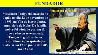 FUNDADOR
Masaharu Taniguchi
Masaharu Taniguchi, nascido no
Japão no dia 22 de novembro de
1893, na Vila de Karasuhara,
município de Kobe. De família
pobre foi adotado por um tio
que o educou severamente.
Taniguchi gostava de ler
espiritismo e parapsicologia
Faleceu em 17 de junho de 1985
aos 92 anos
 