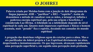 O JOHREI
Palavra criada por Meishu-Sama com a junção de dois ideogramas da
língua japonesa: JOH – "purificar" e REI – "espírito". Assim ele
denominou o método de canalizar com as mãos, a intangível, infinita e
poderosa energia espiritual que, pela sua origem e benefícios, é
considerada Luz Divina. A felicidade ou a infelicidade depende do nível
espiritual de cada um. Quanto mais impurezas espirituais e físicas o homem
acumula, mais "pesado" fica o espírito, decaindo nas camadas do mundo
espiritual
A pregação das doutrinas religiosas agem do exterior para a alma. Mas o
ato purificador do Johrei projeta a Luz Espiritual diretamente na alma,
despertando-a instantaneamente. Os que ingressam, alcançam rapidamente
uma percepção superficial e, em seguida uma percepção mais profunda.
 