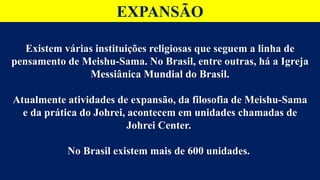 EXPANSÃO
Existem várias instituições religiosas que seguem a linha de
pensamento de Meishu-Sama. No Brasil, entre outras, há a Igreja
Messiânica Mundial do Brasil.
Atualmente atividades de expansão, da filosofia de Meishu-Sama
e da prática do Johrei, acontecem em unidades chamadas de
Johrei Center.
No Brasil existem mais de 600 unidades.
 