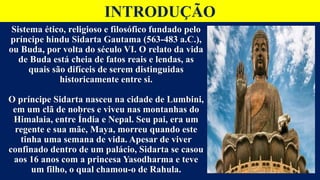 INTRODUÇÃO
Sistema ético, religioso e filosófico fundado pelo
príncipe hindu Sidarta Gautama (563-483 a.C.),
ou Buda, por volta do século VI. O relato da vida
de Buda está cheia de fatos reais e lendas, as
quais são difíceis de serem distinguidas
historicamente entre si.
O príncipe Sidarta nasceu na cidade de Lumbini,
em um clã de nobres e viveu nas montanhas do
Himalaia, entre Índia e Nepal. Seu pai, era um
regente e sua mãe, Maya, morreu quando este
tinha uma semana de vida. Apesar de viver
confinado dentro de um palácio, Sidarta se casou
aos 16 anos com a princesa Yasodharma e teve
um filho, o qual chamou-o de Rahula.
 