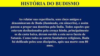HISTÓRIA DO BUDISMO
Ao relatar sua experiência, seus cinco amigos o
denominaram de Buda (iluminado, em sânscrito), e assim
passou a pregar sua doutrina pela Índia. Todos aqueles que
estavam desilusionados pela crença hindu, principalmente
os da casta baixa, deram ouvido a esta nova faceta de
Satanás. Como todos os outros fundadores religiosos, Buda
foi deificado pelos seus discípulos, após sua morte com 80
anos.
 