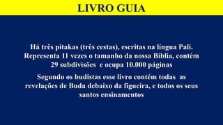 LIVRO GUIA
Há três pitakas (três cestas), escritas na língua Pali.
Representa 11 vezes o tamanho da nossa Bíblia, contém
29 subdivisões e ocupa 10.000 páginas
Segundo os budistas esse livro contém todas as
revelações de Buda debaixo da figueira, e todos os seus
santos ensinamentos
 