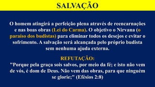 SALVAÇÃO
O homem atingirá a perfeição plena através de reencarnações
e nas boas obras (Lei do Carma). O objetivo o Nirvana (o
paraíso dos budistas) para eliminar todos os desejos e evitar o
sofrimento. A salvação será alcançada pelo próprio budista
sem nenhuma ajuda externa.
REFUTAÇÃO:
"Porque pela graça sois salvos, por meio da fé; e isto não vem
de vós, é dom de Deus. Não vem das obras, para que ninguém
se glorie;" (Efésios 2:8)
 