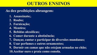 OUTROS ENSINOS
As dez proibições abrangem:
1. Assassinato;.
2. Roubo;
3. Fornicação;
4. Mentira;
5. Bebidas alcoólicas;
6. Comer durante a abstinência;
7. Dançar, cantar e participar de diversões mundanas;
8. Usar perfumes e outros ornamentos;
9. Dormir em camas que não estejam armadas no chão;
10.Aceitar ouro e prata como esmola.
 