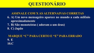 ASSINALE COM X AS ALTERNAIVAS CORRETAS
6. A) Um novo mensageiro aparece no mundo a cada milênio
aproximadamente
7. B) São monoteístas ( adoram a um deus)
8. C) Japão
MARQUE “C” PARA CERTO E “E” PARA ERRADO
9. E
10.C
QUESTIONÁRIO
 