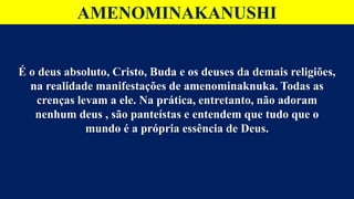 AMENOMINAKANUSHI
É o deus absoluto, Cristo, Buda e os deuses da demais religiões,
na realidade manifestações de amenominaknuka. Todas as
crenças levam a ele. Na prática, entretanto, não adoram
nenhum deus , são panteístas e entendem que tudo que o
mundo é a própria essência de Deus.
 