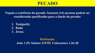 PECADO
Negam a existência do pecado. Somente três pessoas podem ser
consideradas purificadas para a ilusão do pecado:
1. Taniguchi;
2. Buda
3. Jesus;
Refutação:
João 1.29; Salmos 119.95; Colossenses 1.26-28
 