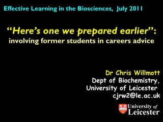 Dr Chris Willmott Dept of Biochemistry, University of Leicester  [email_address] “ Here’s one we prepared earlier ”:  involving former students in careers advice Effective Learning in the Biosciences,  July 2011 University  of Leicester 