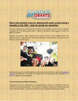 Here’s the solution if you’re dealing with cash crunch being a
minority in the USA – look for grants for minorities
The level of students who recognize as non-white has consistently moved to 45% of students,
contrasted with 30% twenty years before. However, that doesn't mean paying for school has
gotten any simpler.
Minorities are bound to utilize student loans to pay for school, and they graduate with more
significant levels of obligation than their white companions, as indicated by a new report by the
American Council on Education.
Assuming that you're a student exploring your financing choices, there are grants and grants for
minorities available that can diminish the requirement for educational loans, enabling you to
procure a degree with less obligation.
4 Top Scholarships for Minority Students
Variety grants can be for explicit ethnic or racial gatherings, or they can be intended to take care
of different underserved populaces. They're given by colleges, privately owned businesses and
not-for-profit associations, and there are grants for both undergrad and graduate students.
 