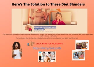 Here’s The Solution to These Diet Blunders
The custom keto diet is a brand new product that allows someone to create their very own keto diet plan based on their food preferences, daily activity levels, height,
weight and target weight goals.
Try Your Custom Meal Plan Risk-Free and Judge for Yourself. If You’re Not Satisfied, You’ll Get All Your Money Back
CLICK HERE FOR MORE INFO
https://bit.ly/3nEzoXN
 