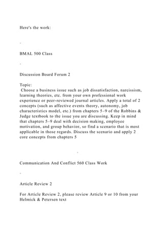 Here's the work:
·
BMAL 500 Class
·
Discussion Board Forum 2
Topic:
Choose a business issue such as job dissatisfaction, narcissism,
learning theories, etc. from your own professional work
experience or peer-reviewed journal articles. Apply a total of 2
concepts (such as affective events theory, autonomy, job
characteristics model, etc.) from chapters 5–9 of the Robbins &
Judge textbook to the issue you are discussing. Keep in mind
that chapters 5–9 deal with decision making, employee
motivation, and group behavior, so find a scenario that is most
applicable in those regards. Discuss the scenario and apply 2
core concepts from chapters 5
·
Communication And Conflict 560 Class Work
·
Article Review 2
For Article Review 2, please review Article 9 or 10 from your
Helmick & Petersen text
 