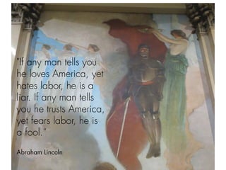  
"If any man tells you
he loves America, yet
hates labor, he is a
liar. If any man tells
you he trusts America,
yet fears labor, he is
a fool.”
Abraham Lincoln
 