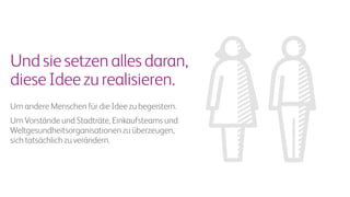 Undsiesetzenallesdaran,
dieseIdeezurealisieren.
Um andere Menschen für die Idee zu begeistern.
Um Vorstände und Stadträte, Einkaufsteams und
Weltgesundheitsorganisationen zu überzeugen,
sich tatsächlich zu verändern.
 
