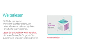 Weiterlesen
Die Verbesserung des
Workflows ist entscheidend, um
Unternehmenswandel und globale
Fortschritte zu ermöglichen.
Laden Sie die Drei Flow-Killer herunter.
Hier lesen Sie, wie Sie Dinge, die Sie
ausbremsen, erkennen und bekämpfen.
Reibung
BallastRauschen
Reibung
BallastRauschen
Drei
Flow-Killer
Die Kräfte, die das Geschäft
behindern, Prozesse blockieren
und Wachstum hemmen
Herunterladen
 